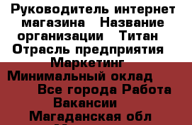 Руководитель интернет-магазина › Название организации ­ Титан › Отрасль предприятия ­ Маркетинг › Минимальный оклад ­ 26 000 - Все города Работа » Вакансии   . Магаданская обл.,Магадан г.